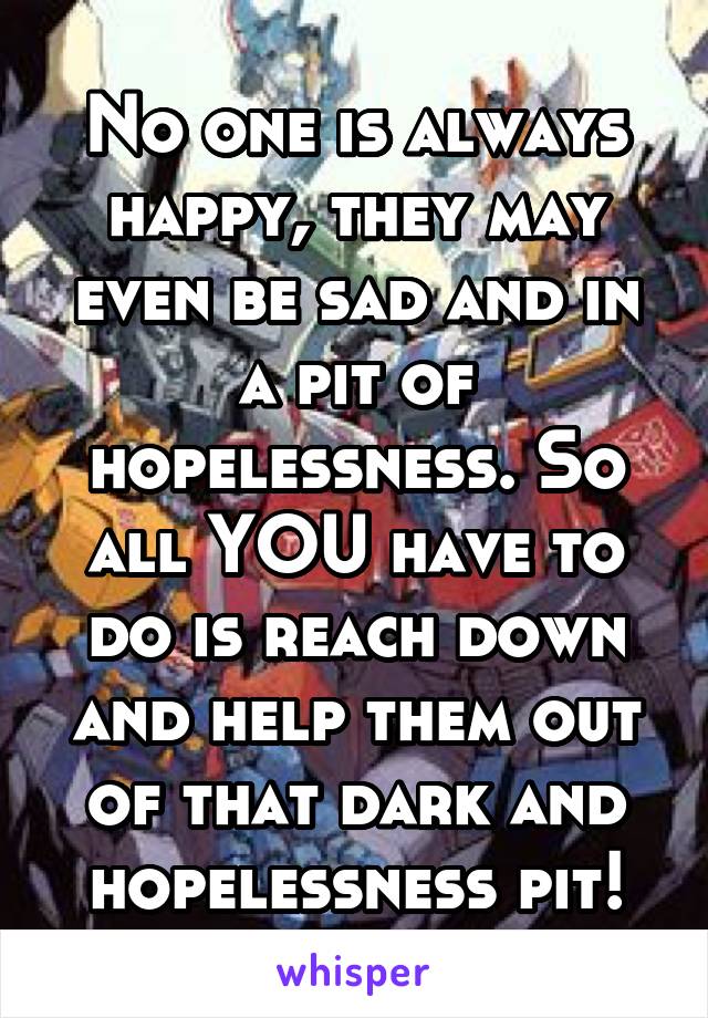 No one is always happy, they may even be sad and in a pit of hopelessness. So all YOU have to do is reach down and help them out of that dark and hopelessness pit!