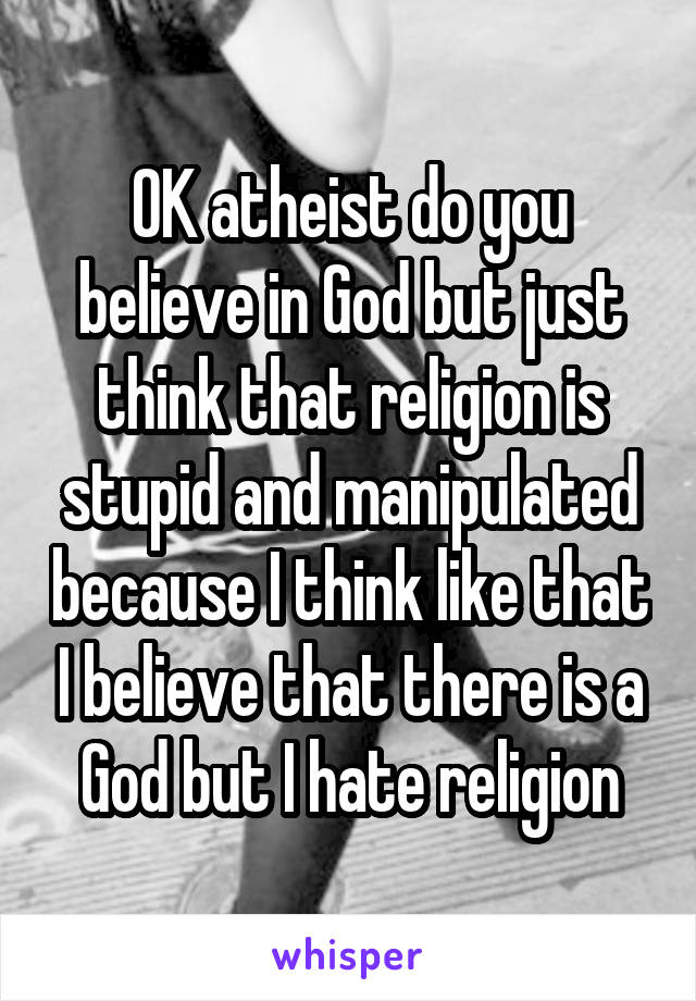 OK atheist do you believe in God but just think that religion is stupid and manipulated because I think like that I believe that there is a God but I hate religion