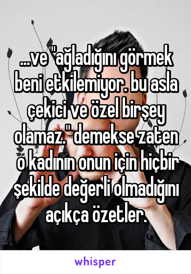 ...ve "ağladığını görmek beni etkilemiyor. bu asla çekici ve özel birşey olamaz." demekse zaten  o kadının onun için hiçbir şekilde değerli olmadığını açıkça özetler.