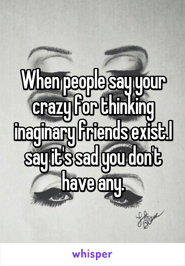 When people say your crazy for thinking inaginary friends exist.I say it's sad you don't have any.