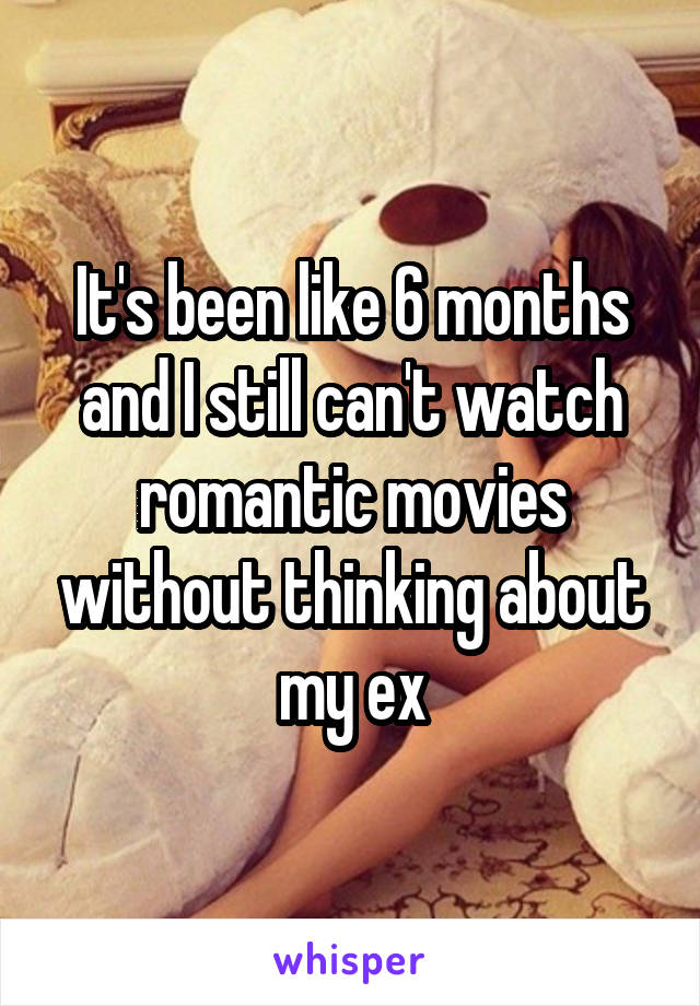 It's been like 6 months and I still can't watch romantic movies without thinking about my ex