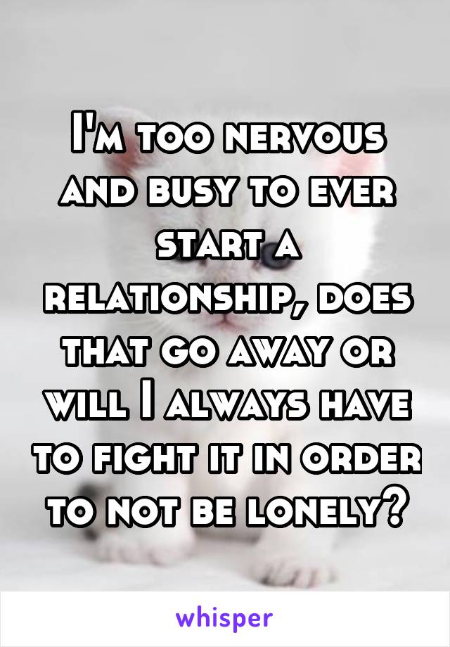 I'm too nervous and busy to ever start a relationship, does that go away or will I always have to fight it in order to not be lonely?