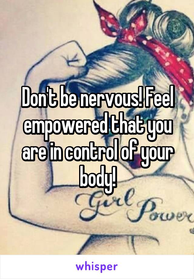 Don't be nervous! Feel empowered that you are in control of your body!