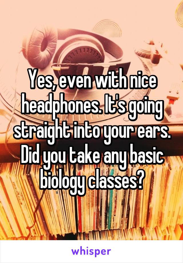 Yes, even with nice headphones. It's going straight into your ears. Did you take any basic biology classes?