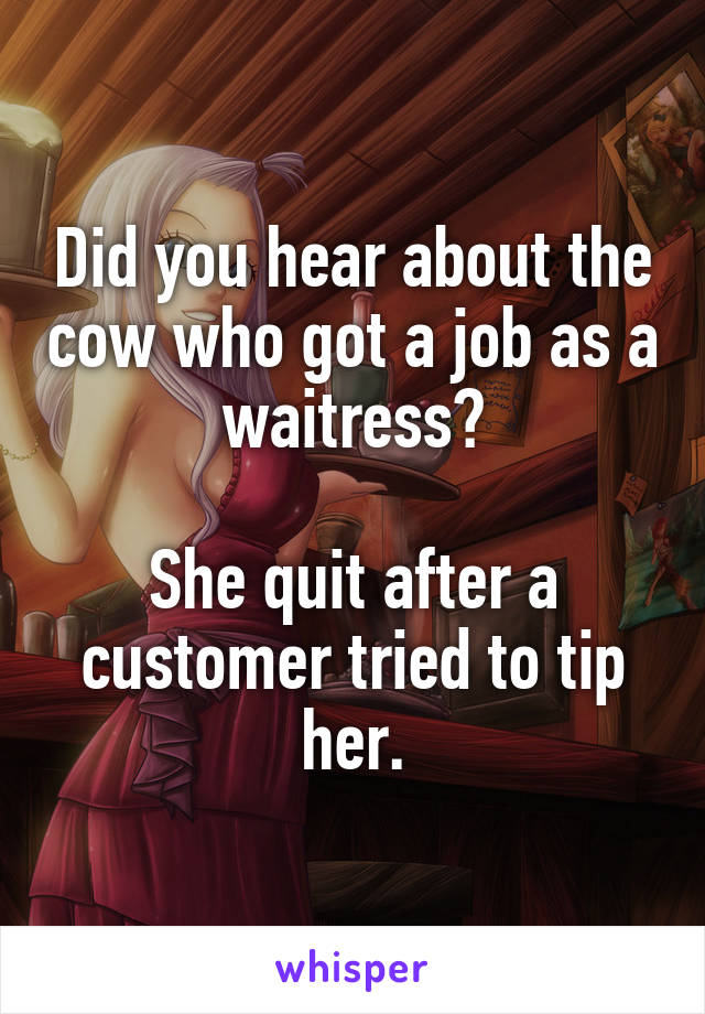 Did you hear about the cow who got a job as a waitress?

She quit after a customer tried to tip her.