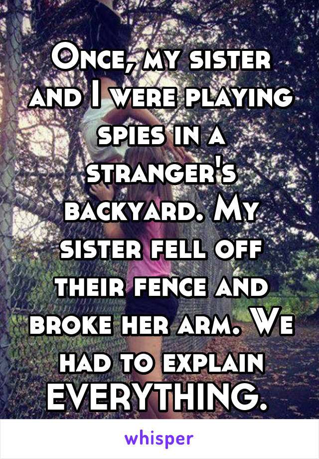 Once, my sister and I were playing spies in a stranger's backyard. My sister fell off their fence and broke her arm. We had to explain EVERYTHING. 