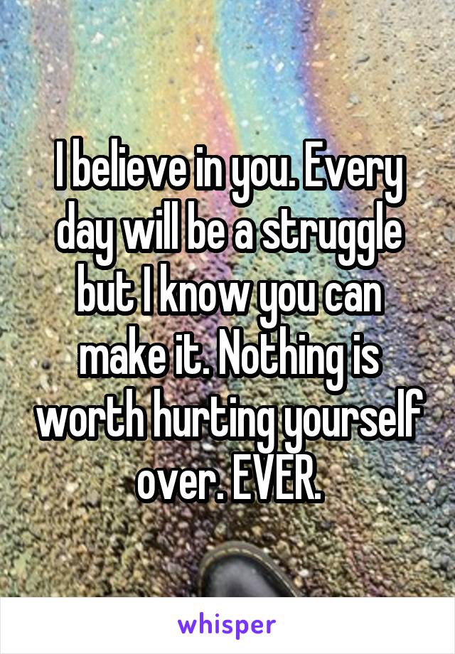 I believe in you. Every day will be a struggle but I know you can make it. Nothing is worth hurting yourself over. EVER.