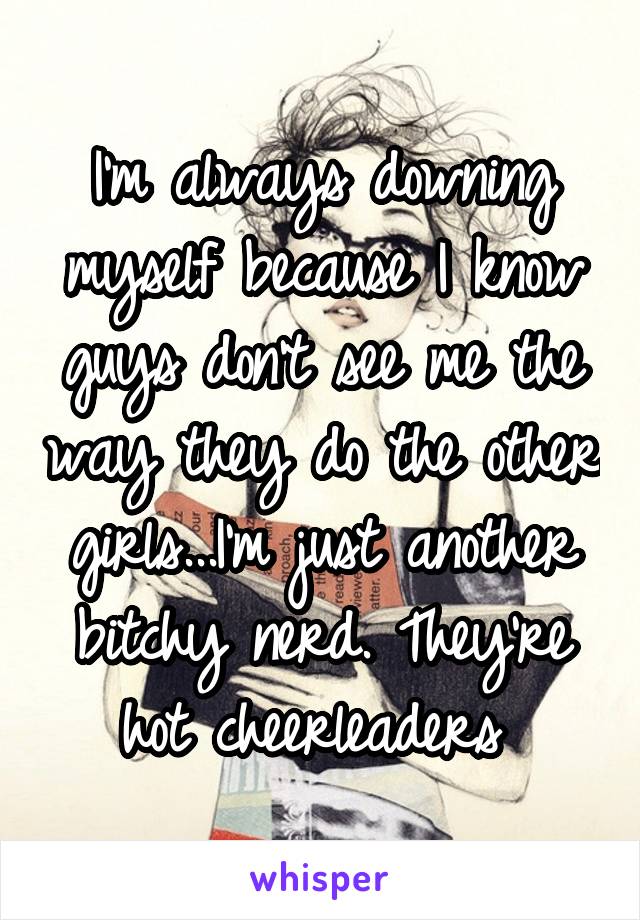 I'm always downing myself because I know guys don't see me the way they do the other girls...I'm just another bitchy nerd. They're hot cheerleaders 