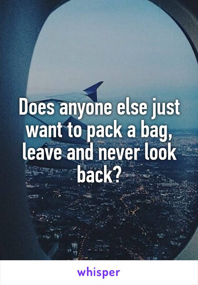 Does anyone else just want to pack a bag, leave and never look back?