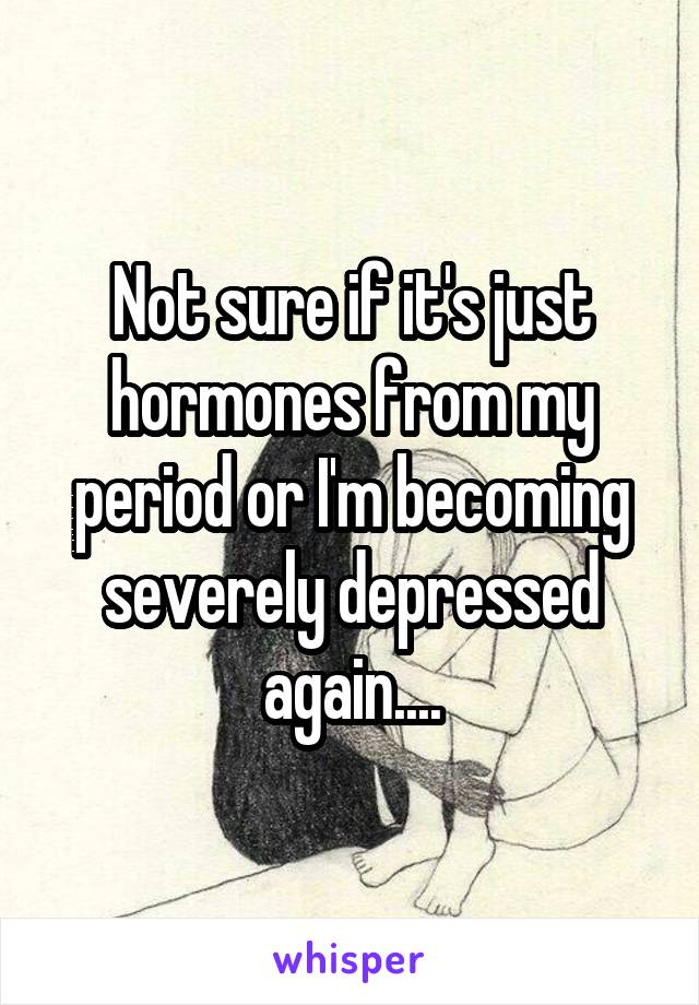 Not sure if it's just hormones from my period or I'm becoming severely depressed again....