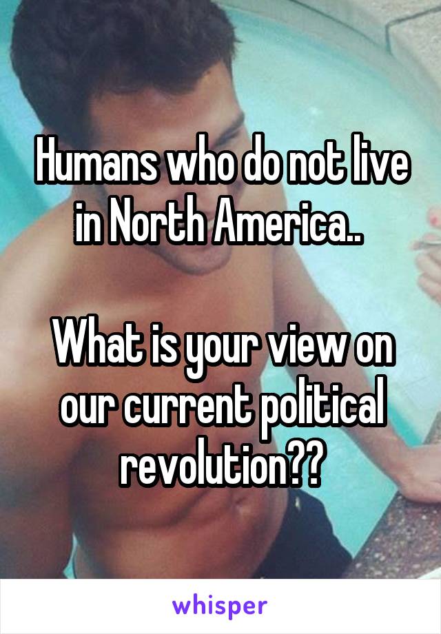 Humans who do not live in North America.. 

What is your view on our current political revolution??