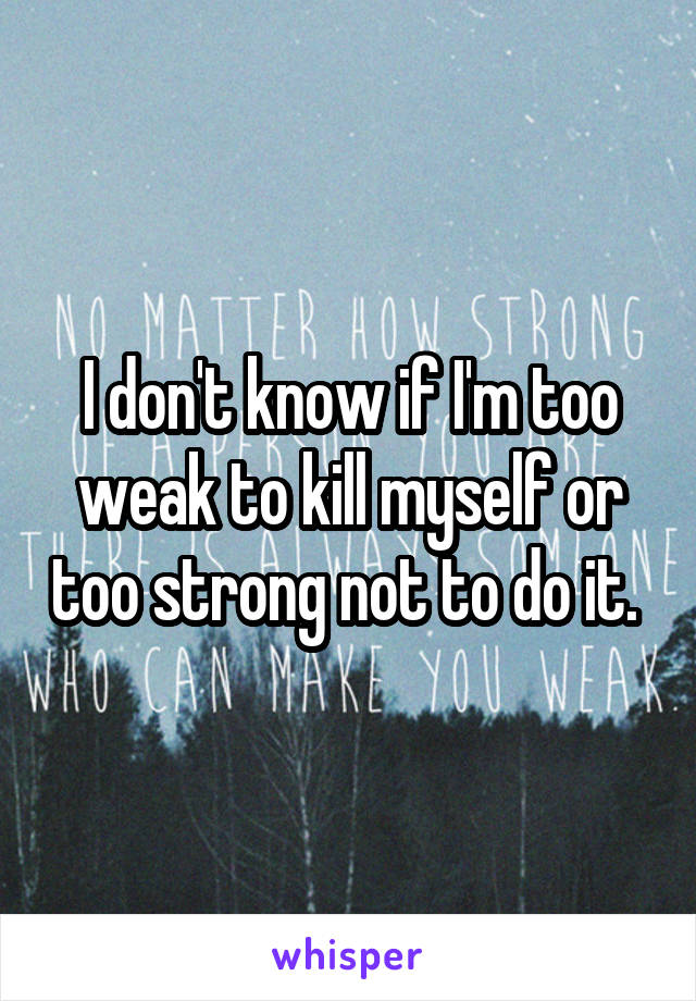 I don't know if I'm too weak to kill myself or too strong not to do it. 