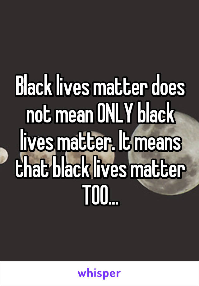 Black lives matter does not mean ONLY black lives matter. It means that black lives matter TOO...