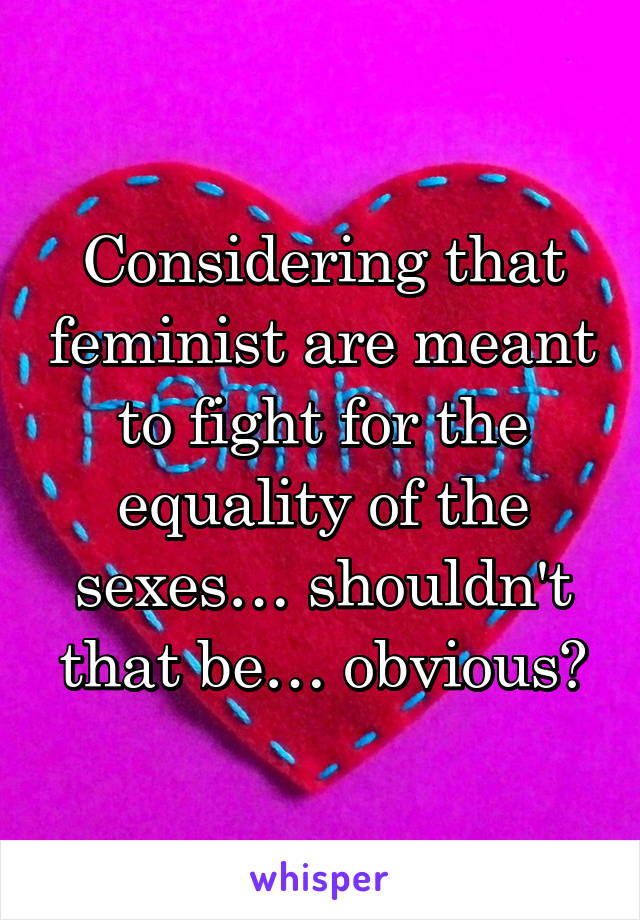 Considering that feminist are meant to fight for the equality of the sexes… shouldn't that be… obvious?