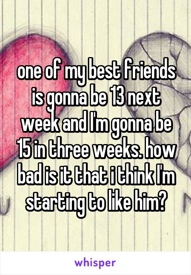 one of my best friends is gonna be 13 next week and I'm gonna be 15 in three weeks. how bad is it that i think I'm starting to like him?