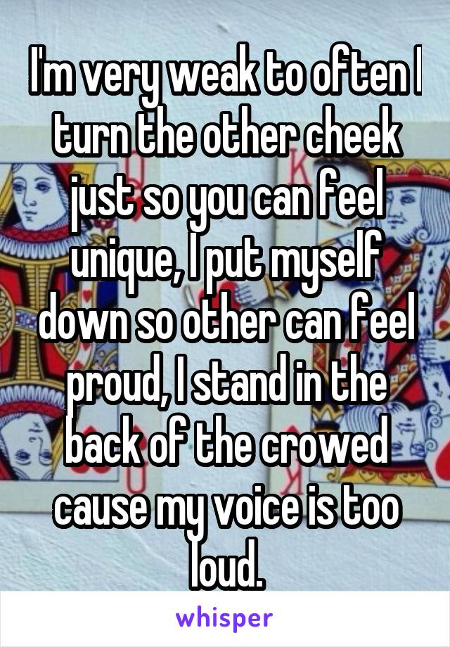 I'm very weak to often I turn the other cheek just so you can feel unique, I put myself down so other can feel proud, I stand in the back of the crowed cause my voice is too loud.