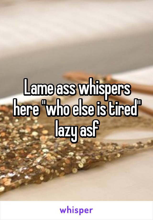 Lame ass whispers here "who else is tired" lazy asf