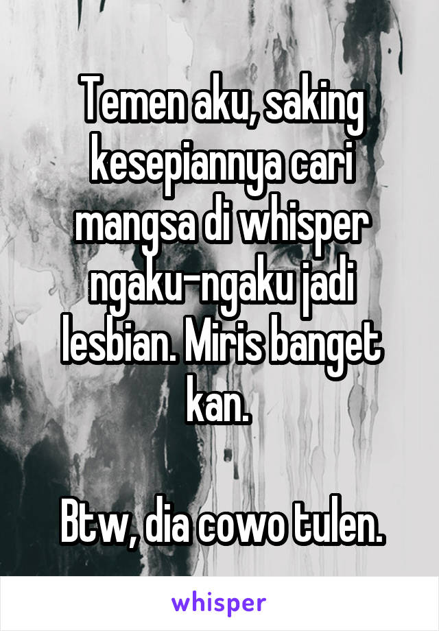 Temen aku, saking kesepiannya cari mangsa di whisper ngaku-ngaku jadi lesbian. Miris banget kan. 

Btw, dia cowo tulen.