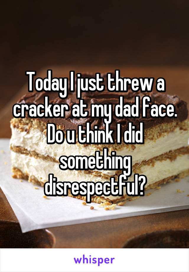 Today I just threw a cracker at my dad face. Do u think I did something disrespectful?