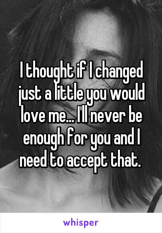 I thought if I changed just a little you would love me... I'll never be enough for you and I need to accept that. 