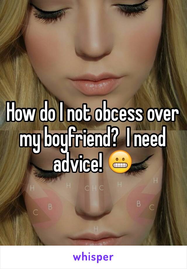 How do I not obcess over my boyfriend?  I need advice! 😬