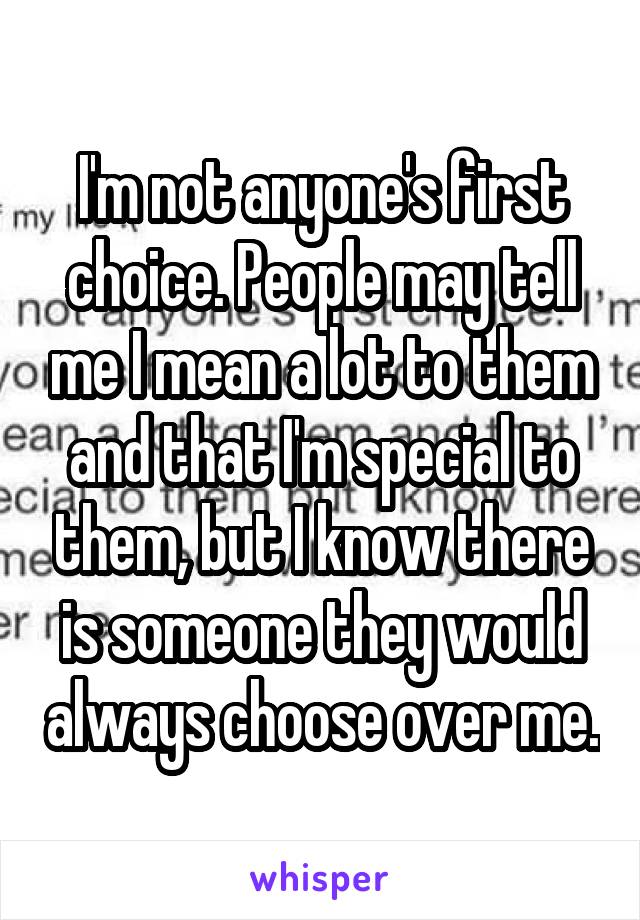 I'm not anyone's first choice. People may tell me I mean a lot to them and that I'm special to them, but I know there is someone they would always choose over me.