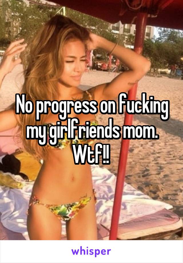 No progress on fucking my girlfriends mom. Wtf!! 