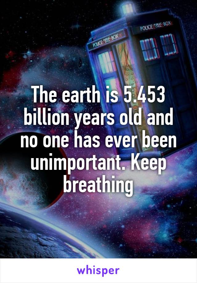 The earth is 5.453 billion years old and no one has ever been unimportant. Keep breathing