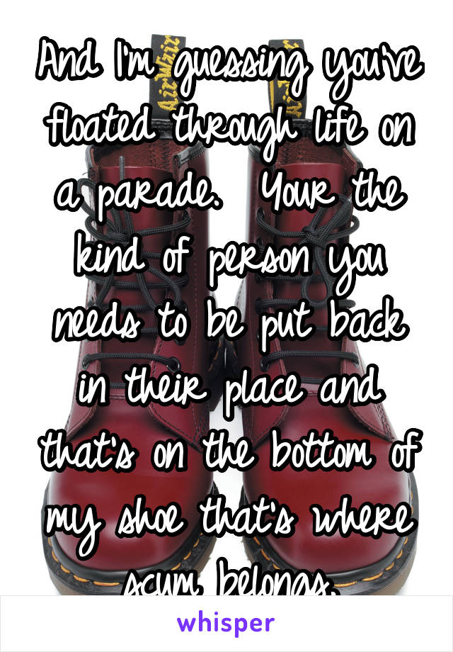 And I'm guessing you've floated through life on a parade.  Your the kind of person you needs to be put back in their place and that's on the bottom of my shoe that's where scum belongs.