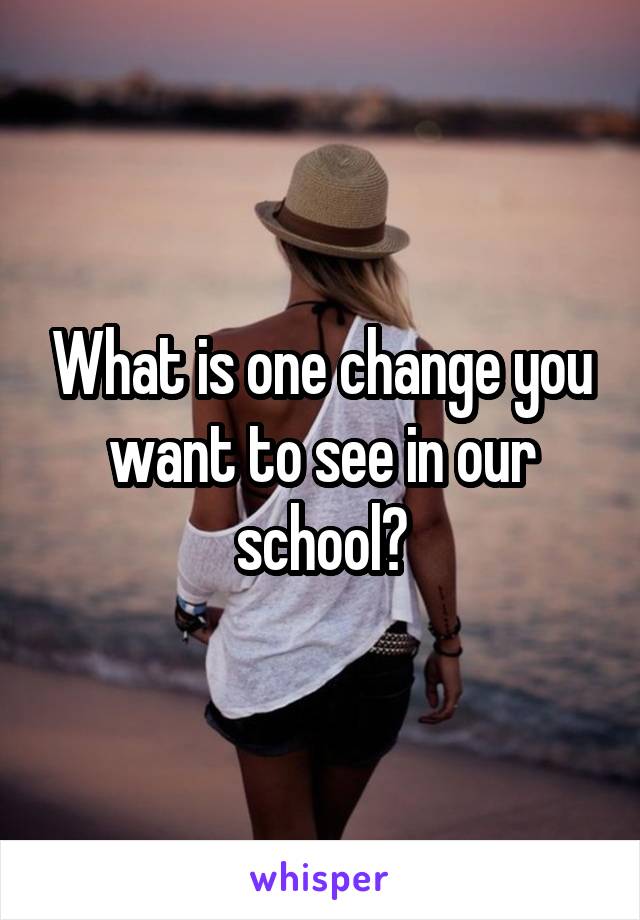 What is one change you want to see in our school?