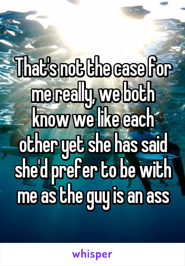 That's not the case for me really, we both know we like each other yet she has said she'd prefer to be with me as the guy is an ass