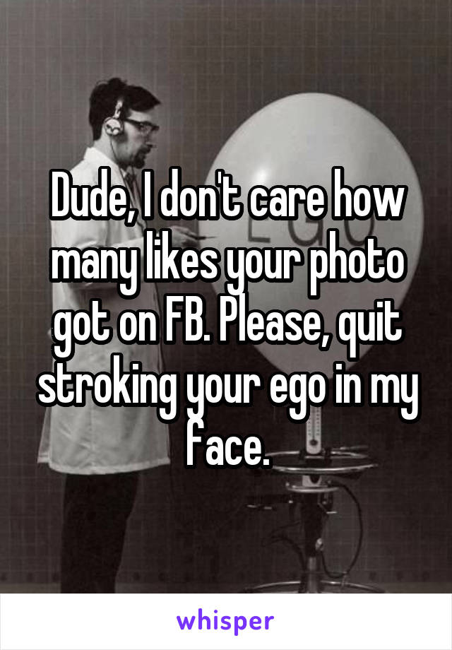 Dude, I don't care how many likes your photo got on FB. Please, quit stroking your ego in my face.