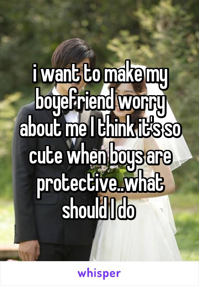 i want to make my boyefriend worry about me I think it's so cute when boys are protective..what should I do 