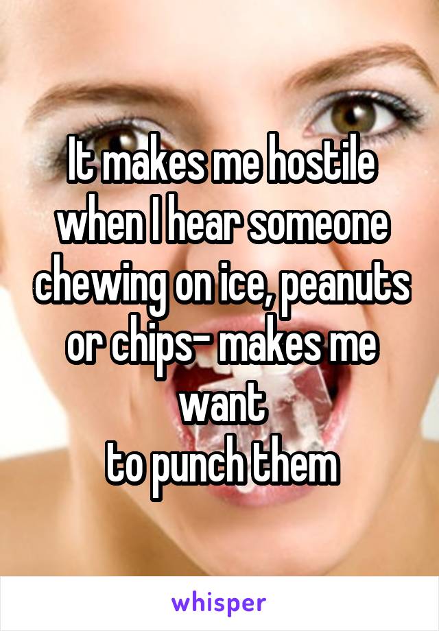 It makes me hostile when I hear someone chewing on ice, peanuts or chips- makes me want
to punch them