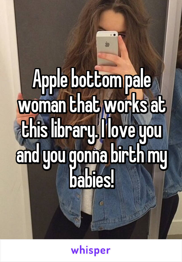 Apple bottom pale woman that works at this library. I love you and you gonna birth my babies!