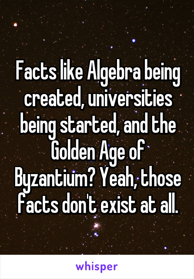 Facts like Algebra being created, universities being started, and the Golden Age of Byzantium? Yeah, those facts don't exist at all.