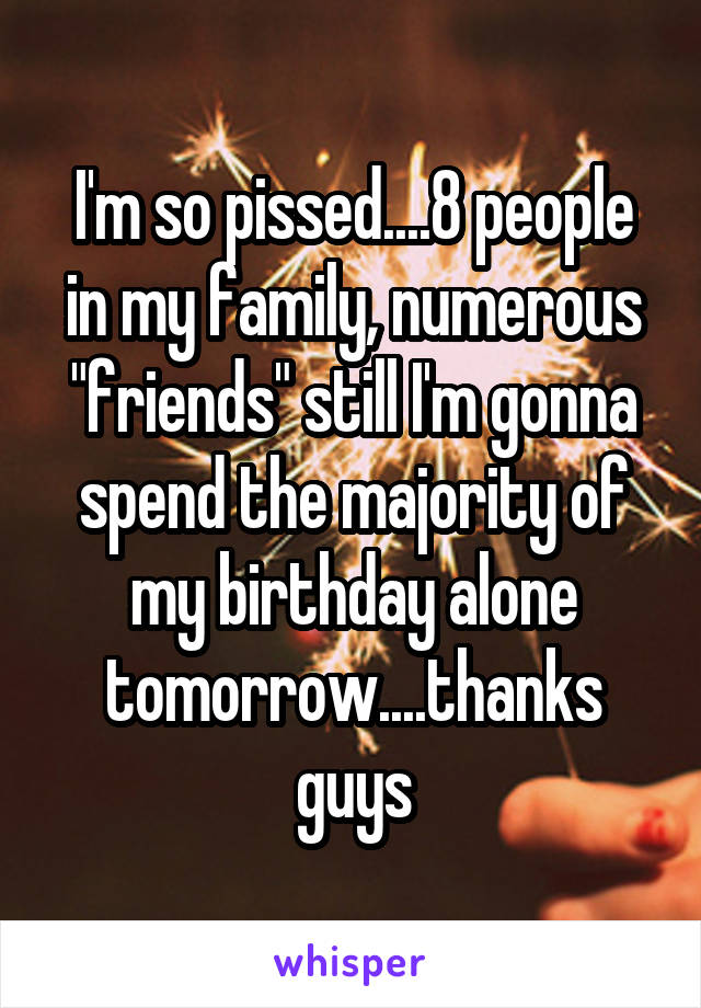 I'm so pissed....8 people in my family, numerous "friends" still I'm gonna spend the majority of my birthday alone tomorrow....thanks guys