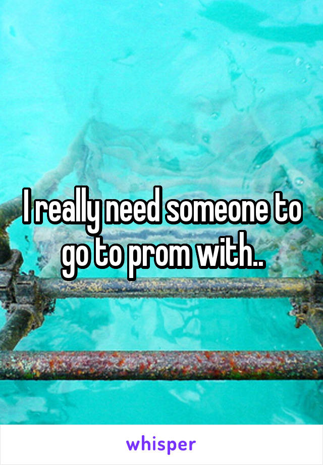 I really need someone to go to prom with..