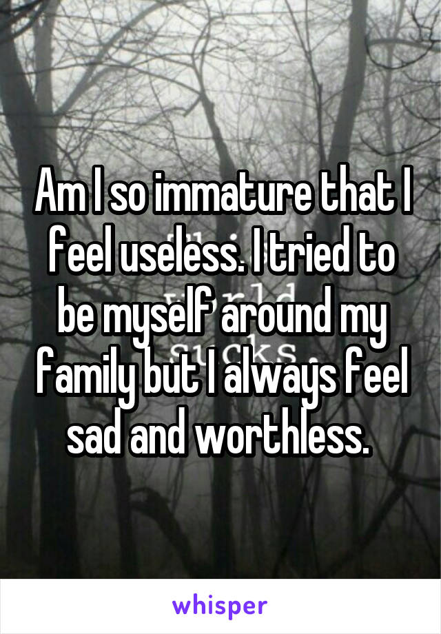 Am I so immature that I feel useless. I tried to be myself around my family but I always feel sad and worthless. 