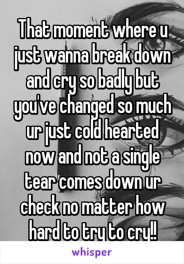 That moment where u just wanna break down and cry so badly but you've changed so much ur just cold hearted now and not a single tear comes down ur check no matter how hard to try to cry!!