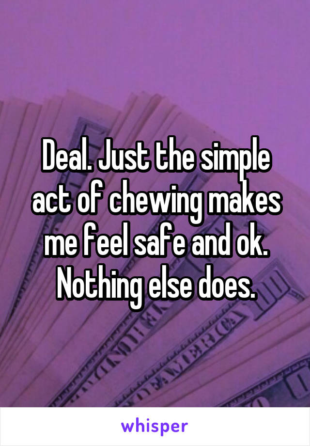 Deal. Just the simple act of chewing makes me feel safe and ok. Nothing else does.