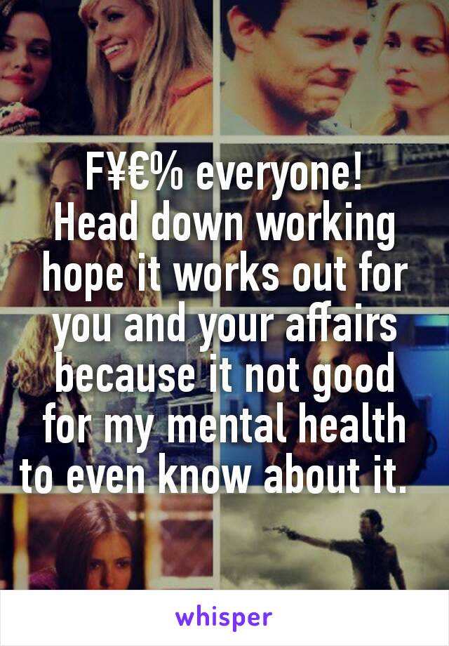 F¥€% everyone!
Head down working hope it works out for you and your affairs because it not good for my mental health to even know about it.  