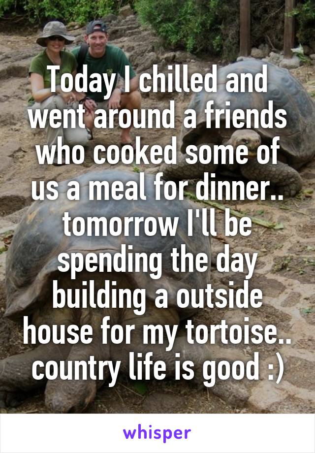 Today I chilled and went around a friends who cooked some of us a meal for dinner.. tomorrow I'll be spending the day building a outside house for my tortoise.. country life is good :)