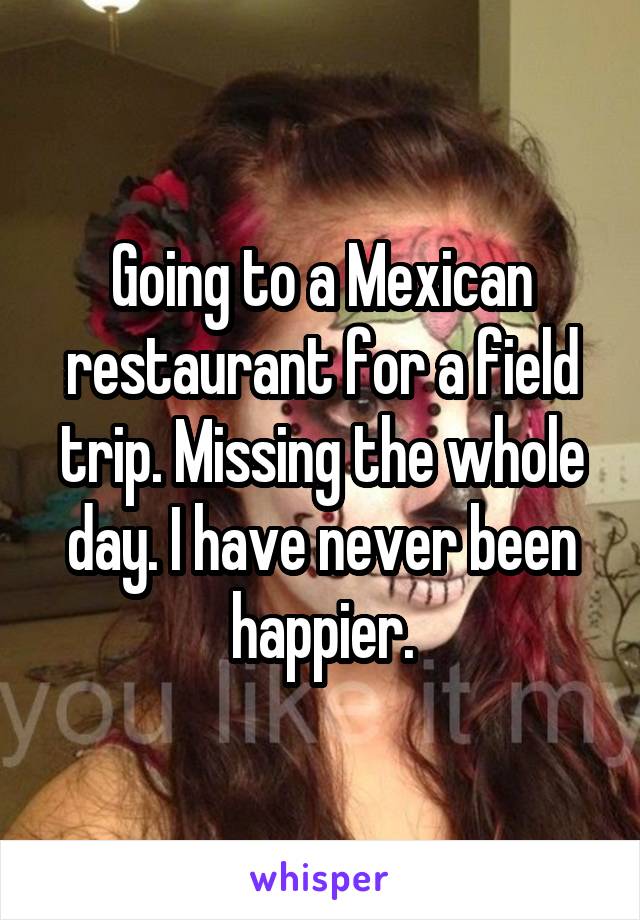 Going to a Mexican restaurant for a field trip. Missing the whole day. I have never been happier.