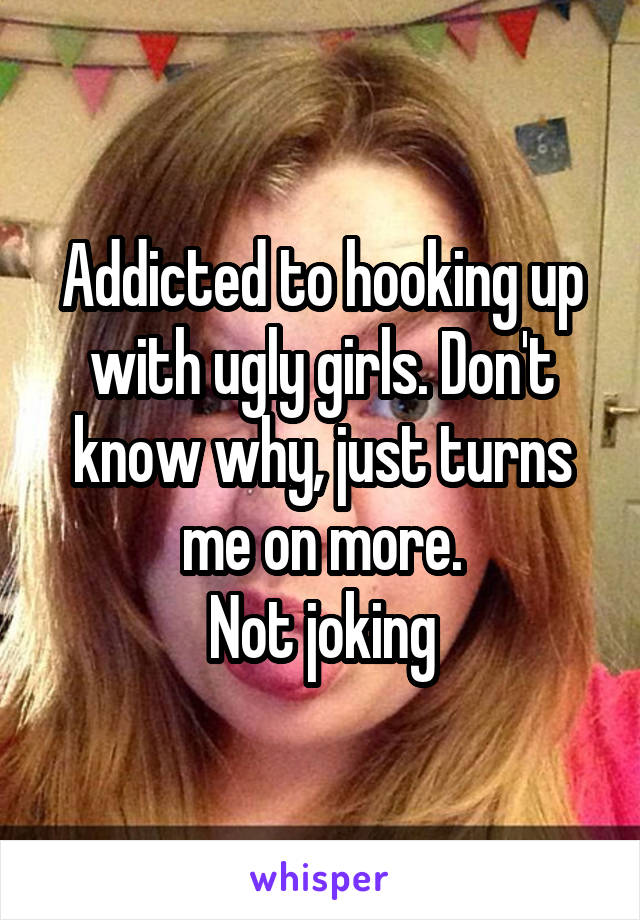 Addicted to hooking up with ugly girls. Don't know why, just turns me on more.
Not joking