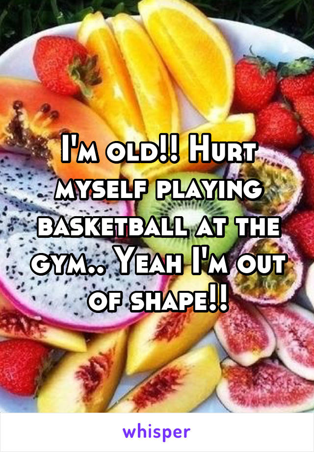 I'm old!! Hurt myself playing basketball at the gym.. Yeah I'm out of shape!!