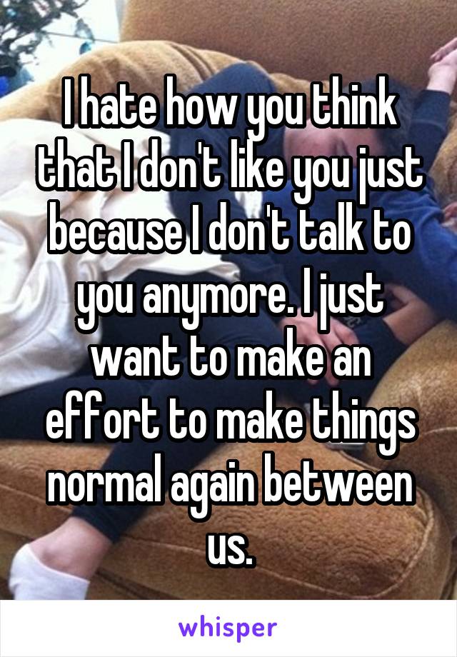 I hate how you think that I don't like you just because I don't talk to you anymore. I just want to make an effort to make things normal again between us.