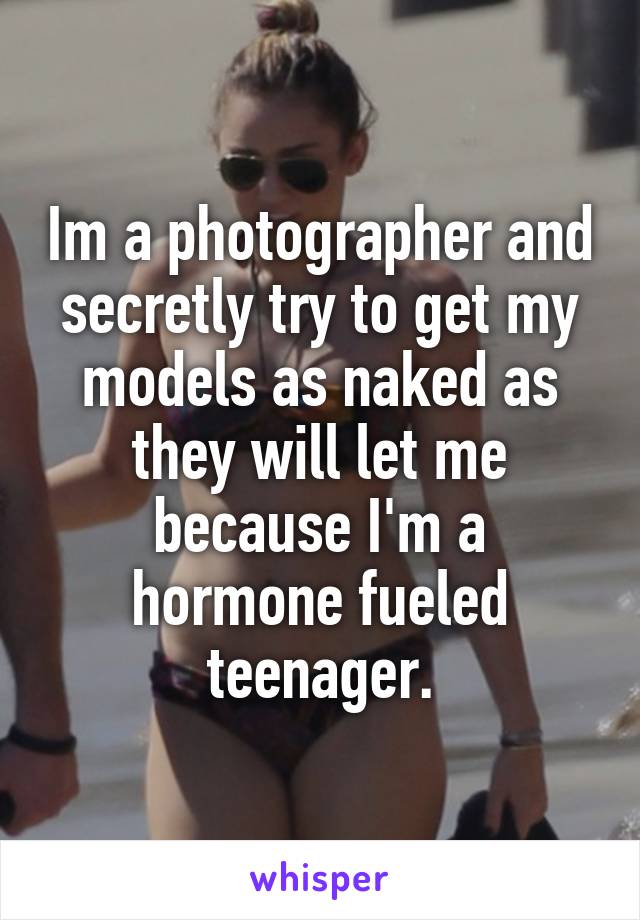 Im a photographer and secretly try to get my models as naked as they will let me because I'm a hormone fueled teenager.