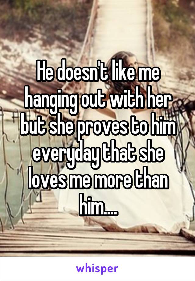 He doesn't like me hanging out with her but she proves to him everyday that she loves me more than him....