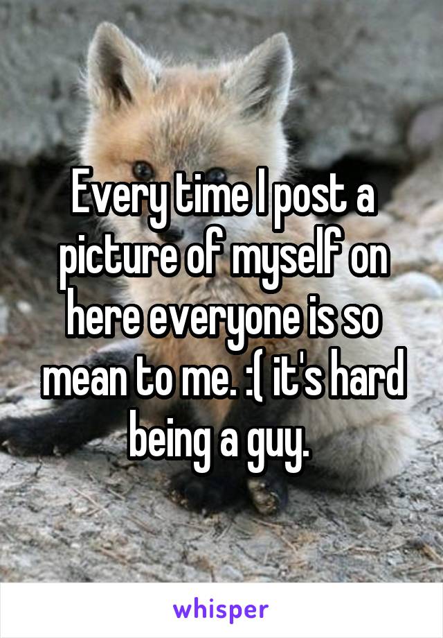 Every time I post a picture of myself on here everyone is so mean to me. :( it's hard being a guy. 